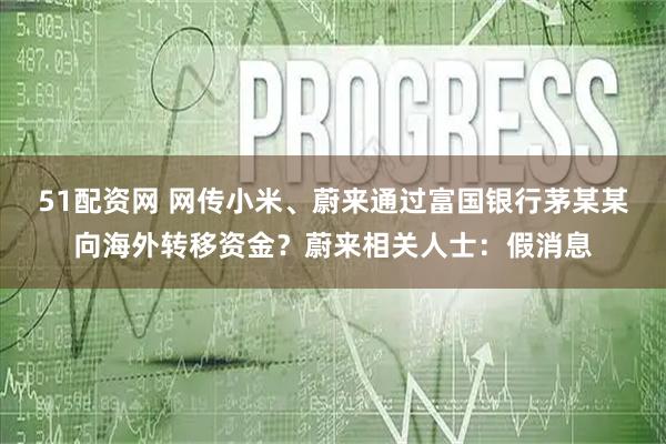 51配资网 网传小米、蔚来通过富国银行茅某某向海外转移资金？蔚来相关人士：假消息