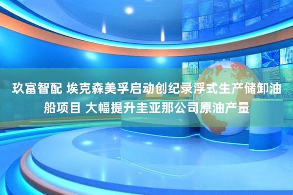 玖富智配 埃克森美孚启动创纪录浮式生产储卸油船项目 大幅提升圭亚那公司原油产量