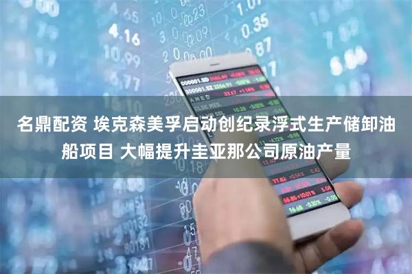 名鼎配资 埃克森美孚启动创纪录浮式生产储卸油船项目 大幅提升圭亚那公司原油产量