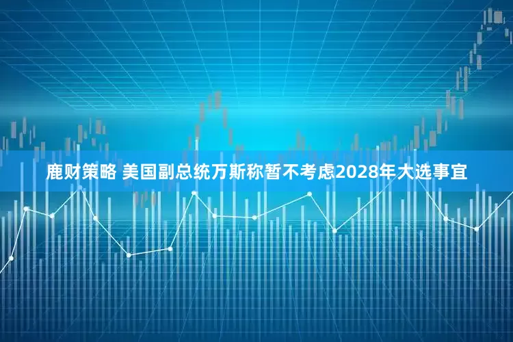 鹿财策略 美国副总统万斯称暂不考虑2028年大选事宜