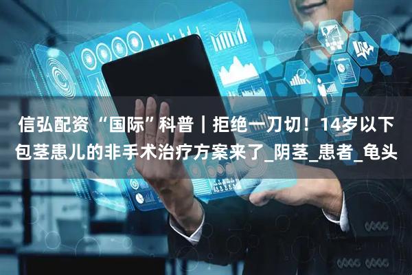 信弘配资 “国际”科普｜拒绝一刀切！14岁以下包茎患儿的非手术治疗方案来了_阴茎_患者_龟头