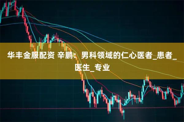 华丰金服配资 辛鹏：男科领域的仁心医者_患者_医生_专业