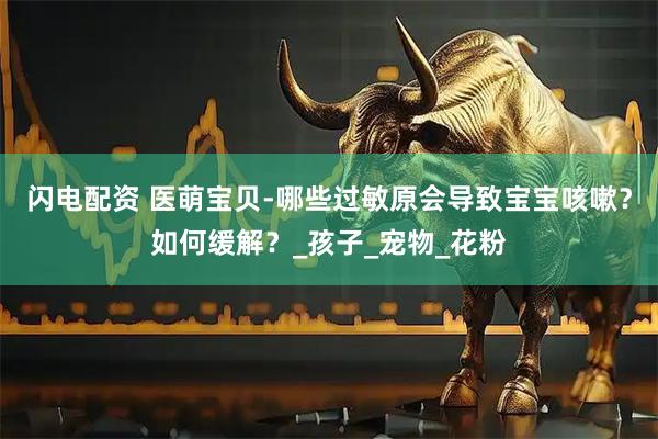 闪电配资 医萌宝贝-哪些过敏原会导致宝宝咳嗽？如何缓解？_孩子_宠物_花粉