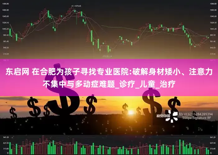 东启网 在合肥为孩子寻找专业医院:破解身材矮小、注意力不集中与多动症难题_诊疗_儿童_治疗