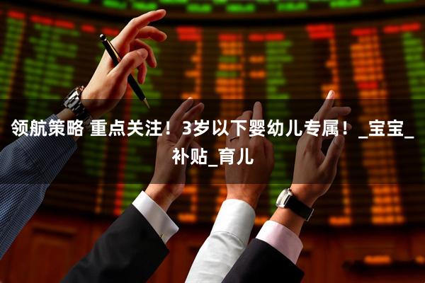 领航策略 重点关注！3岁以下婴幼儿专属！_宝宝_补贴_育儿