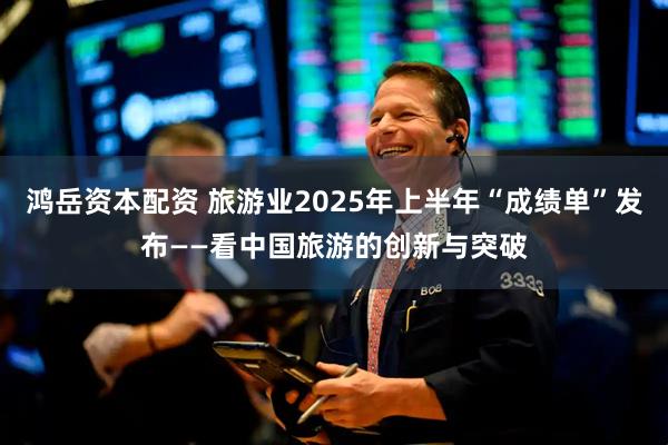 鸿岳资本配资 旅游业2025年上半年“成绩单”发布——看中国旅游的创新与突破