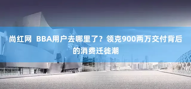 尚红网  BBA用户去哪里了？领克900两万交付背后的消费迁徙潮