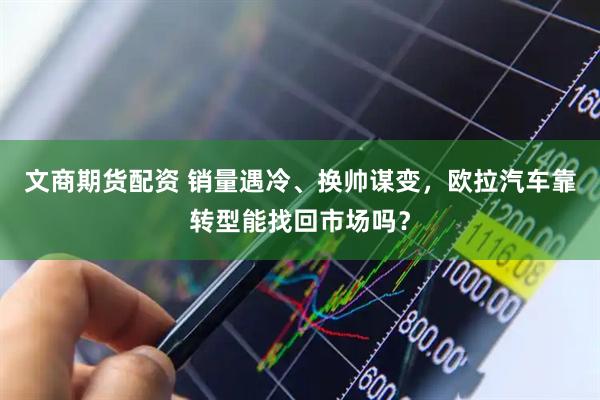 文商期货配资 销量遇冷、换帅谋变，欧拉汽车靠转型能找回市场吗？