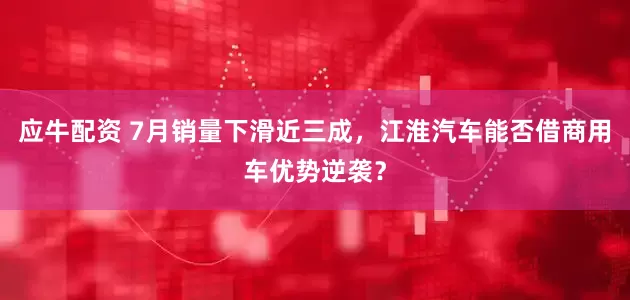 应牛配资 7月销量下滑近三成，江淮汽车能否借商用车优势逆袭？