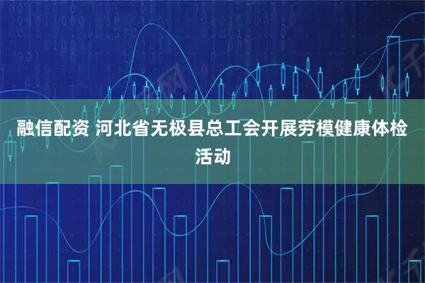 融信配资 河北省无极县总工会开展劳模健康体检活动