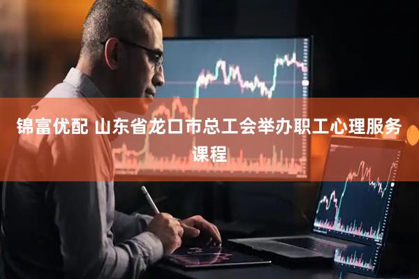 锦富优配 山东省龙口市总工会举办职工心理服务课程