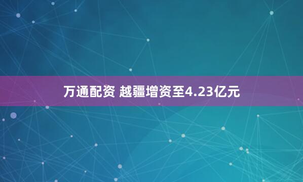 万通配资 越疆增资至4.23亿元