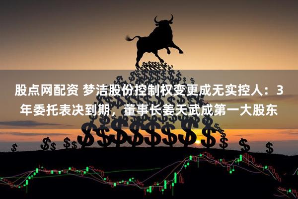 股点网配资 梦洁股份控制权变更成无实控人：3年委托表决到期，董事长姜天武成第一大股东