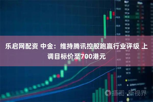 乐启网配资 中金：维持腾讯控股跑赢行业评级 上调目标价至700港元