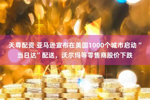 天尊配资 亚马逊宣布在美国1000个城市启动“当日达”配送，沃尔玛等零售商股价下跌