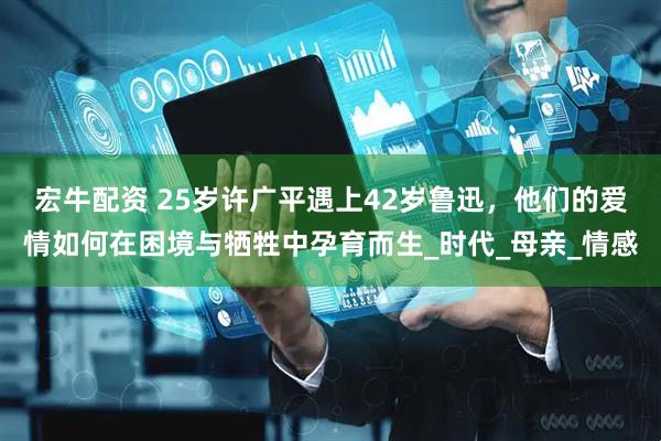 宏牛配资 25岁许广平遇上42岁鲁迅，他们的爱情如何在困境与牺牲中孕育而生_时代_母亲_情感