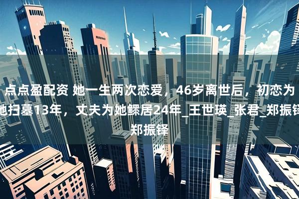 点点盈配资 她一生两次恋爱，46岁离世后，初恋为她扫墓13年，丈夫为她鳏居24年_王世瑛_张君_郑振铎