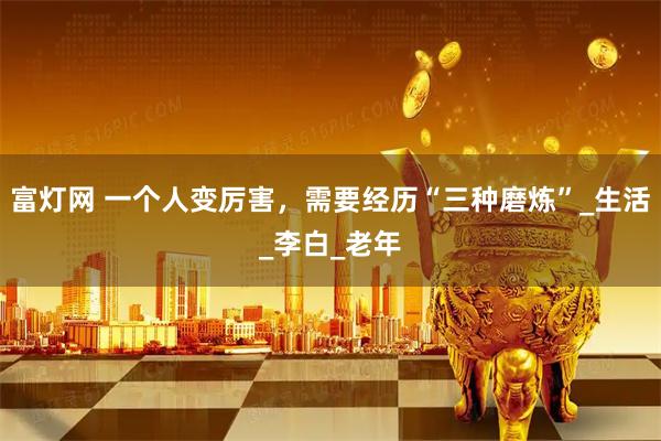 富灯网 一个人变厉害，需要经历“三种磨炼”_生活_李白_老年