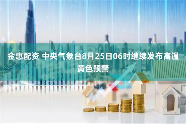 金惠配资 中央气象台8月25日06时继续发布高温黄色预警