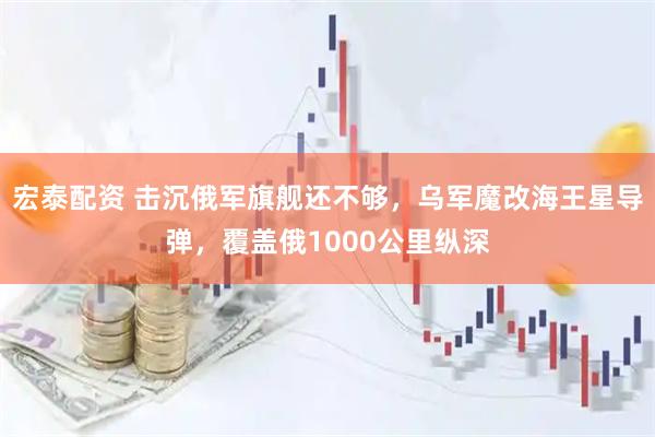 宏泰配资 击沉俄军旗舰还不够，乌军魔改海王星导弹，覆盖俄1000公里纵深