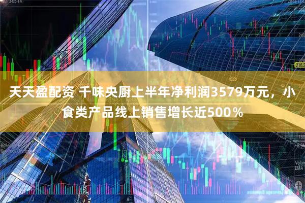 天天盈配资 千味央厨上半年净利润3579万元，小食类产品线上销售增长近500％
