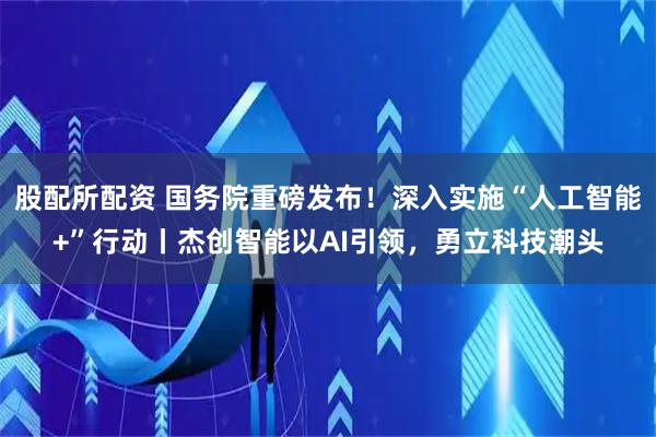 股配所配资 国务院重磅发布！深入实施“人工智能+”行动丨杰创智能以AI引领，勇立科技潮头
