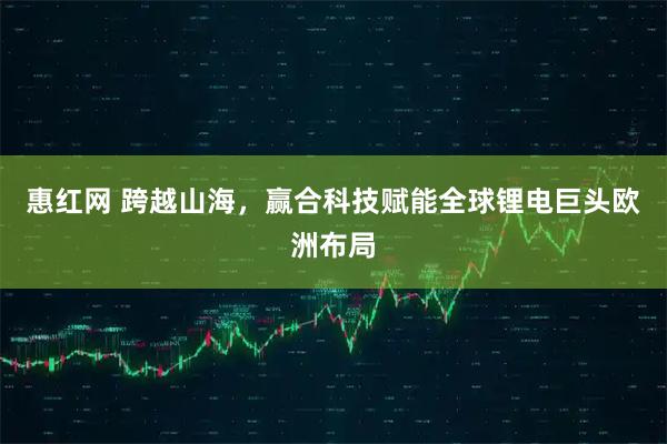 惠红网 跨越山海，赢合科技赋能全球锂电巨头欧洲布局