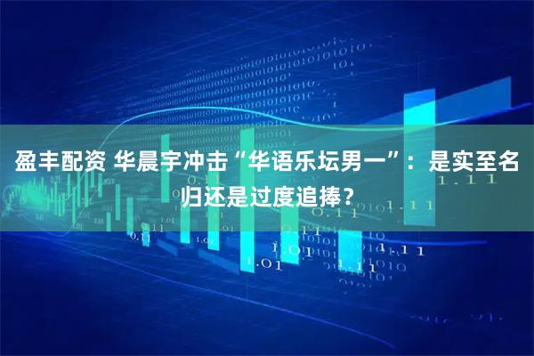 盈丰配资 华晨宇冲击“华语乐坛男一”：是实至名归还是过度追捧？