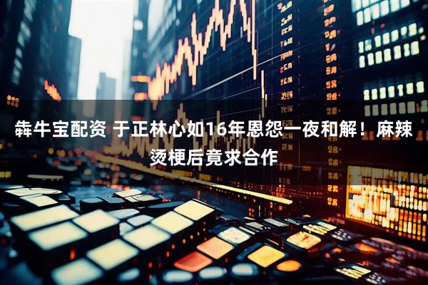 犇牛宝配资 于正林心如16年恩怨一夜和解！麻辣烫梗后竟求合作