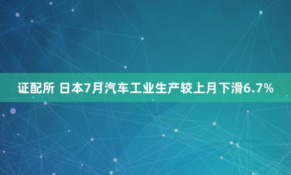 证配所 日本7月汽车工业生产较上月下滑6.7%