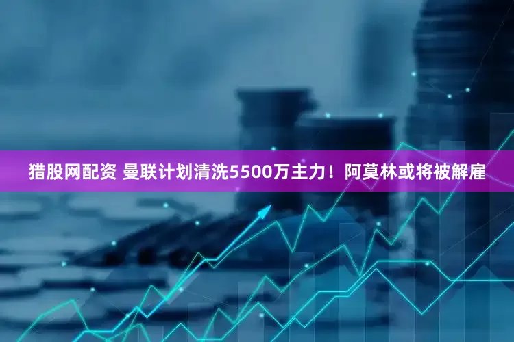 猎股网配资 曼联计划清洗5500万主力！阿莫林或将被解雇