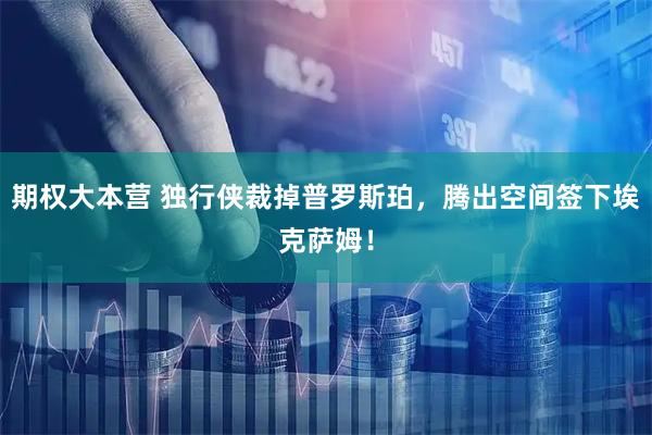 期权大本营 独行侠裁掉普罗斯珀，腾出空间签下埃克萨姆！