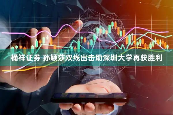 桶祥证券 孙颖莎双线出击助深圳大学再获胜利