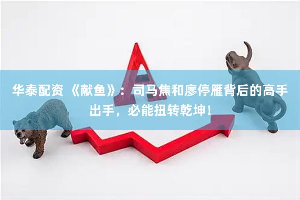 华泰配资 《献鱼》：司马焦和廖停雁背后的高手出手，必能扭转乾坤！