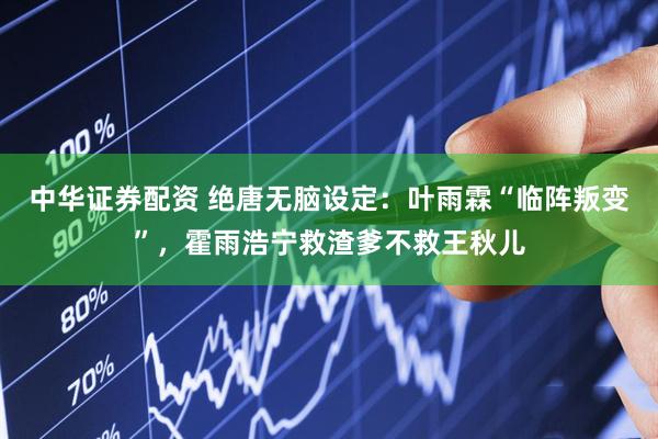 中华证券配资 绝唐无脑设定：叶雨霖“临阵叛变”，霍雨浩宁救渣爹不救王秋儿