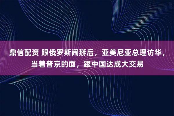 鼎信配资 跟俄罗斯闹掰后，亚美尼亚总理访华，当着普京的面，跟中国达成大交易