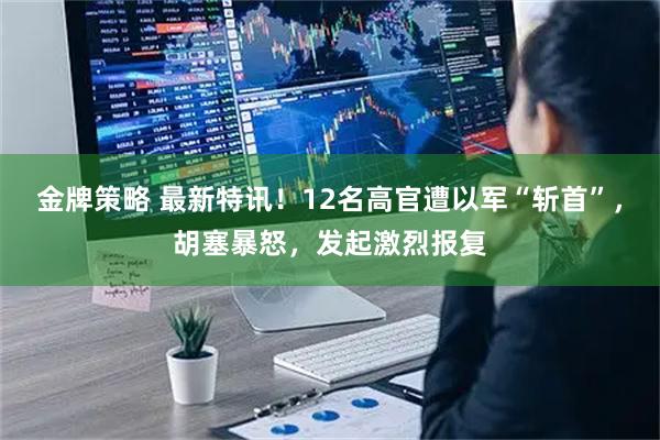 金牌策略 最新特讯！12名高官遭以军“斩首”，胡塞暴怒，发起激烈报复