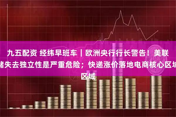 九五配资 经纬早班车｜欧洲央行行长警告！美联储失去独立性是严重危险；快递涨价落地电商核心区域