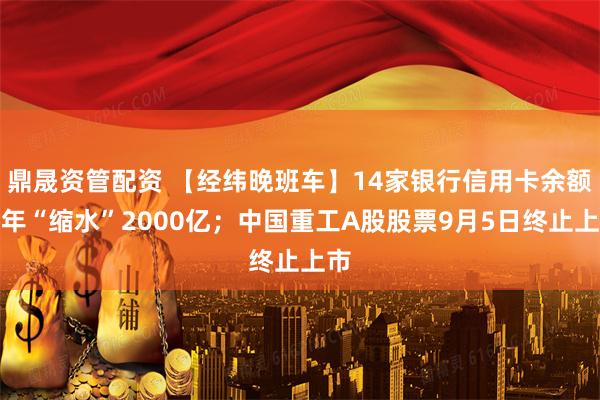 鼎晟资管配资 【经纬晚班车】14家银行信用卡余额半年“缩水”2000亿；中国重工A股股票9月5日终止上市