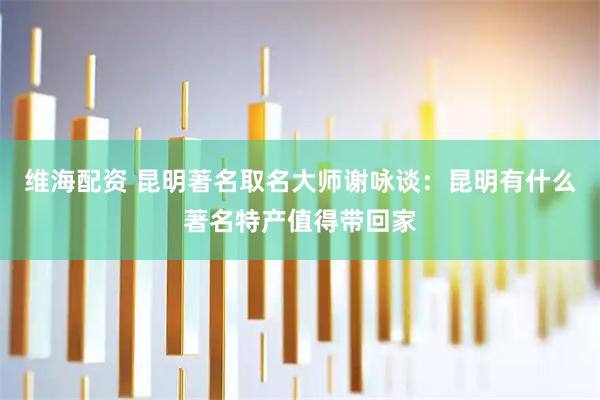 维海配资 昆明著名取名大师谢咏谈：昆明有什么著名特产值得带回家