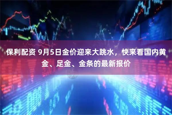 保利配资 9月5日金价迎来大跳水，快来看国内黄金、足金、金条的最新报价