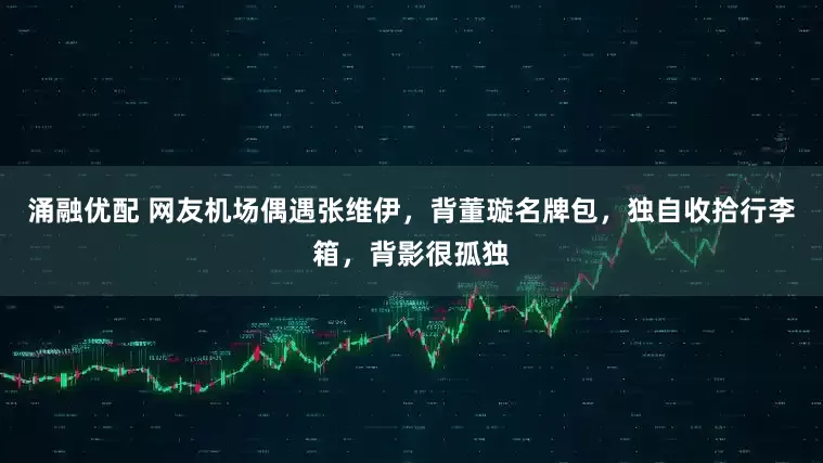 涌融优配 网友机场偶遇张维伊，背董璇名牌包，独自收拾行李箱，背影很孤独
