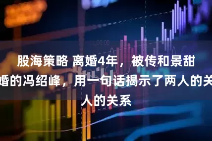 股海策略 离婚4年，被传和景甜闪婚的冯绍峰，用一句话揭示了两人的关系
