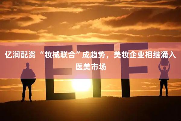 亿润配资 “妆械联合”成趋势，美妆企业相继涌入医美市场
