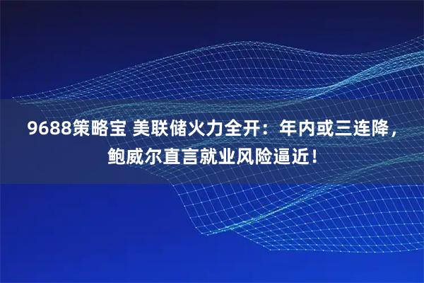 9688策略宝 美联储火力全开：年内或三连降，鲍威尔直言就业风险逼近！