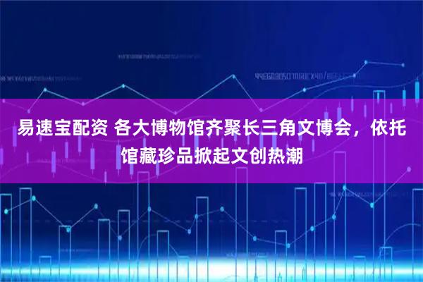 易速宝配资 各大博物馆齐聚长三角文博会，依托馆藏珍品掀起文创热潮