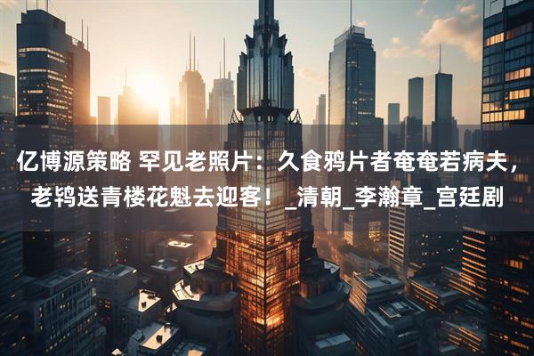 亿博源策略 罕见老照片：久食鸦片者奄奄若病夫，老鸨送青楼花魁去迎客！_清朝_李瀚章_宫廷剧