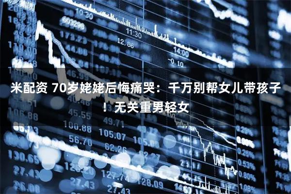 米配资 70岁姥姥后悔痛哭：千万别帮女儿带孩子！无关重男轻女