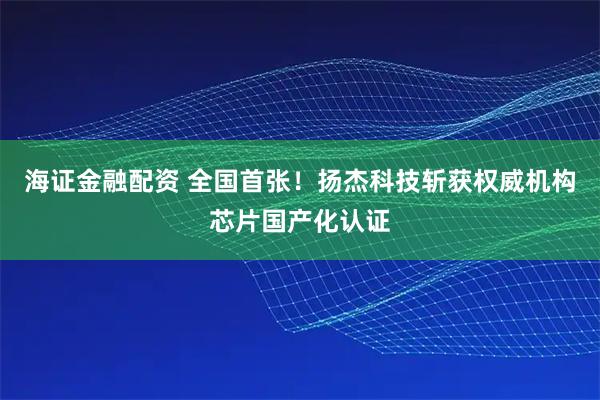 海证金融配资 全国首张！扬杰科技斩获权威机构芯片国产化认证