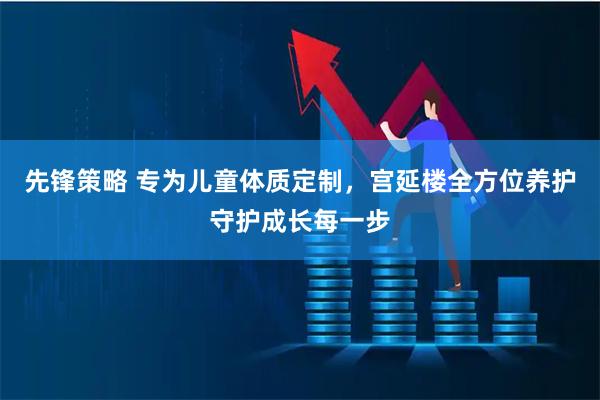 先锋策略 专为儿童体质定制,宫延楼全方位养护守护成长每一步